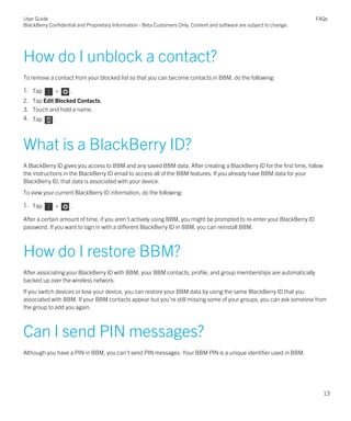 How do I unblock a contact?
To remove a contact from your blocked list so that you can become contacts in BBM, do the following:
1. Tap > .
2. Tap Edit Blocked Contacts.
3. Touch and hold a name.
4. Tap .
What is a BlackBerry ID?
A BlackBerry ID gives you access to BBM and any saved BBM data. After creating a BlackBerry ID for the first time, follow
the instructions in the BlackBerry ID email to access all of the BBM features. If you already have BBM data for your
BlackBerry ID, that data is associated with your device.
To view your current BlackBerry ID information, do the following:
1. Tap > .
After a certain amount of time, if you aren't actively using BBM, you might be prompted to re-enter your BlackBerry ID
password. If you want to sign in with a different BlackBerry ID in BBM, you can reinstall BBM.
How do I restore BBM?
After associating your BlackBerry ID with BBM, your BBM contacts, profile, and group memberships are automatically
backed up over the wireless network.
If you switch devices or lose your device, you can restore your BBM data by using the same BlackBerry ID that you
associated with BBM. If your BBM contacts appear but you're still missing some of your groups, you can ask someone from
the group to add you again.
Can I send PIN messages?
Although you have a PIN in BBM, you can't send PIN messages. Your BBM PIN is a unique identifier used in BBM.
User Guide
BlackBerry Confidential and Proprietary Information - Beta Customers Only. Content and software are subject to change.
FAQs
13
 
