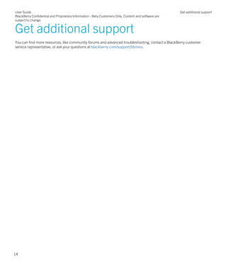 Get additional support
You can find more resources, like community forums and advanced troubleshooting, contact a BlackBerry customer
service representative, or ask your questions at blackberry.com/support/bbmios.
User Guide
BlackBerry Confidential and Proprietary Information - Beta Customers Only. Content and software are
subject to change.
Get additional support
14
 