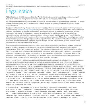Legal notice
©2013 BlackBerry. All rights reserved. BlackBerry® and related trademarks, names, and logos are the property of
BlackBerry Limited and are registered and/or used in the U.S. and countries around the world.
iOS is a registered trademark of Cisco Systems, Inc. and/or its affiliates in the U.S. and certain other countries. iOS® is used
under license by Apple Inc. Wi-Fi is a trademark of the Wi-Fi Alliance. All other trademarks are the property of their
respective owners.
This documentation including all documentation incorporated by reference herein such as documentation provided or
made available at www.blackberry.com/go/docs is provided or made accessible "AS IS" and "AS AVAILABLE" and without
condition, endorsement, guarantee, representation, or warranty of any kind by BlackBerry Limited and its affiliated
companies ("BlackBerry") and BlackBerry assumes no responsibility for any typographical, technical, or other
inaccuracies, errors, or omissions in this documentation. In order to protect BlackBerry proprietary and confidential
information and/or trade secrets, this documentation may describe some aspects of BlackBerry technology in generalized
terms. BlackBerry reserves the right to periodically change information that is contained in this documentation; however,
BlackBerry makes no commitment to provide any such changes, updates, enhancements, or other additions to this
documentation to you in a timely manner or at all.
This documentation might contain references to third-party sources of information, hardware or software, products or
services including components and content such as content protected by copyright and/or third-party websites
(collectively the "Third Party Products and Services"). BlackBerry does not control, and is not responsible for, any Third
Party Products and Services including, without limitation the content, accuracy, copyright compliance, compatibility,
performance, trustworthiness, legality, decency, links, or any other aspect of Third Party Products and Services. The
inclusion of a reference to Third Party Products and Services in this documentation does not imply endorsement by
BlackBerry of the Third Party Products and Services or the third party in any way.
EXCEPT TO THE EXTENT SPECIFICALLY PROHIBITED BY APPLICABLE LAW IN YOUR JURISDICTION, ALL CONDITIONS,
ENDORSEMENTS, GUARANTEES, REPRESENTATIONS, OR WARRANTIES OF ANY KIND, EXPRESS OR IMPLIED,
INCLUDING WITHOUT LIMITATION, ANY CONDITIONS, ENDORSEMENTS, GUARANTEES, REPRESENTATIONS OR
WARRANTIES OF DURABILITY, FITNESS FOR A PARTICULAR PURPOSE OR USE, MERCHANTABILITY, MERCHANTABLE
QUALITY, NON-INFRINGEMENT, SATISFACTORY QUALITY, OR TITLE, OR ARISING FROM A STATUTE OR CUSTOM OR A
COURSE OF DEALING OR USAGE OF TRADE, OR RELATED TO THE DOCUMENTATION OR ITS USE, OR PERFORMANCE
OR NON-PERFORMANCE OF ANY SOFTWARE, HARDWARE, SERVICE, OR ANY THIRD PARTY PRODUCTS AND SERVICES
REFERENCED HEREIN, ARE HEREBY EXCLUDED. YOU MAY ALSO HAVE OTHER RIGHTS THAT VARY BY STATE OR
PROVINCE. SOME JURISDICTIONS MAY NOT ALLOW THE EXCLUSION OR LIMITATION OF IMPLIED WARRANTIES AND
CONDITIONS. TO THE EXTENT PERMITTED BY LAW, ANY IMPLIED WARRANTIES OR CONDITIONS RELATING TO THE
DOCUMENTATION TO THE EXTENT THEY CANNOT BE EXCLUDED AS SET OUT ABOVE, BUT CAN BE LIMITED, ARE
HEREBY LIMITED TO NINETY (90) DAYS FROM THE DATE YOU FIRST ACQUIRED THE DOCUMENTATION OR THE ITEM
THAT IS THE SUBJECT OF THE CLAIM.
TO THE MAXIMUM EXTENT PERMITTED BY APPLICABLE LAW IN YOUR JURISDICTION, IN NO EVENT SHALL
BLACKBERRY BE LIABLE FOR ANY TYPE OF DAMAGES RELATED TO THIS DOCUMENTATION OR ITS USE, OR
PERFORMANCE OR NON-PERFORMANCE OF ANY SOFTWARE, HARDWARE, SERVICE, OR ANY THIRD PARTY
PRODUCTS AND SERVICES REFERENCED HEREIN INCLUDING WITHOUT LIMITATION ANY OF THE FOLLOWING
DAMAGES: DIRECT, CONSEQUENTIAL, EXEMPLARY, INCIDENTAL, INDIRECT, SPECIAL, PUNITIVE, OR AGGRAVATED
DAMAGES, DAMAGES FOR LOSS OF PROFITS OR REVENUES, FAILURE TO REALIZE ANY EXPECTED SAVINGS,
User Guide
BlackBerry Confidential and Proprietary Information - Beta Customers Only. Content and software are subject to
change.
Legal notice
15
 