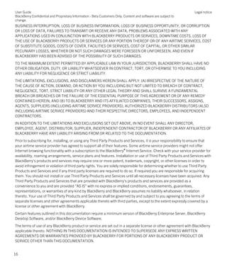 BUSINESS INTERRUPTION, LOSS OF BUSINESS INFORMATION, LOSS OF BUSINESS OPPORTUNITY, OR CORRUPTION
OR LOSS OF DATA, FAILURES TO TRANSMIT OR RECEIVE ANY DATA, PROBLEMS ASSOCIATED WITH ANY
APPLICATIONS USED IN CONJUNCTION WITH BLACKBERRY PRODUCTS OR SERVICES, DOWNTIME COSTS, LOSS OF
THE USE OF BLACKBERRY PRODUCTS OR SERVICES OR ANY PORTION THEREOF OR OF ANY AIRTIME SERVICES, COST
OF SUBSTITUTE GOODS, COSTS OF COVER, FACILITIES OR SERVICES, COST OF CAPITAL, OR OTHER SIMILAR
PECUNIARY LOSSES, WHETHER OR NOT SUCH DAMAGES WERE FORESEEN OR UNFORESEEN, AND EVEN IF
BLACKBERRY HAS BEEN ADVISED OF THE POSSIBILITY OF SUCH DAMAGES.
TO THE MAXIMUM EXTENT PERMITTED BY APPLICABLE LAW IN YOUR JURISDICTION, BLACKBERRY SHALL HAVE NO
OTHER OBLIGATION, DUTY, OR LIABILITY WHATSOEVER IN CONTRACT, TORT, OR OTHERWISE TO YOU INCLUDING
ANY LIABILITY FOR NEGLIGENCE OR STRICT LIABILITY.
THE LIMITATIONS, EXCLUSIONS, AND DISCLAIMERS HEREIN SHALL APPLY: (A) IRRESPECTIVE OF THE NATURE OF
THE CAUSE OF ACTION, DEMAND, OR ACTION BY YOU INCLUDING BUT NOT LIMITED TO BREACH OF CONTRACT,
NEGLIGENCE, TORT, STRICT LIABILITY OR ANY OTHER LEGAL THEORY AND SHALL SURVIVE A FUNDAMENTAL
BREACH OR BREACHES OR THE FAILURE OF THE ESSENTIAL PURPOSE OF THIS AGREEMENT OR OF ANY REMEDY
CONTAINED HEREIN; AND (B) TO BLACKBERRY AND ITS AFFILIATED COMPANIES, THEIR SUCCESSORS, ASSIGNS,
AGENTS, SUPPLIERS (INCLUDING AIRTIME SERVICE PROVIDERS), AUTHORIZED BLACKBERRY DISTRIBUTORS (ALSO
INCLUDING AIRTIME SERVICE PROVIDERS) AND THEIR RESPECTIVE DIRECTORS, EMPLOYEES, AND INDEPENDENT
CONTRACTORS.
IN ADDITION TO THE LIMITATIONS AND EXCLUSIONS SET OUT ABOVE, IN NO EVENT SHALL ANY DIRECTOR,
EMPLOYEE, AGENT, DISTRIBUTOR, SUPPLIER, INDEPENDENT CONTRACTOR OF BLACKBERRY OR ANY AFFILIATES OF
BLACKBERRY HAVE ANY LIABILITY ARISING FROM OR RELATED TO THE DOCUMENTATION.
Prior to subscribing for, installing, or using any Third Party Products and Services, it is your responsibility to ensure that
your airtime service provider has agreed to support all of their features. Some airtime service providers might not offer
Internet browsing functionality with a subscription to the BlackBerry® Internet Service. Check with your service provider for
availability, roaming arrangements, service plans and features. Installation or use of Third Party Products and Services with
BlackBerry's products and services may require one or more patent, trademark, copyright, or other licenses in order to
avoid infringement or violation of third party rights. You are solely responsible for determining whether to use Third Party
Products and Services and if any third party licenses are required to do so. If required you are responsible for acquiring
them. You should not install or use Third Party Products and Services until all necessary licenses have been acquired. Any
Third Party Products and Services that are provided with BlackBerry's products and services are provided as a
convenience to you and are provided "AS IS" with no express or implied conditions, endorsements, guarantees,
representations, or warranties of any kind by BlackBerry and BlackBerry assumes no liability whatsoever, in relation
thereto. Your use of Third Party Products and Services shall be governed by and subject to you agreeing to the terms of
separate licenses and other agreements applicable thereto with third parties, except to the extent expressly covered by a
license or other agreement with BlackBerry.
Certain features outlined in this documentation require a minimum version of BlackBerry Enterprise Server, BlackBerry
Desktop Software, and/or BlackBerry Device Software.
The terms of use of any BlackBerry product or service are set out in a separate license or other agreement with BlackBerry
applicable thereto. NOTHING IN THIS DOCUMENTATION IS INTENDED TO SUPERSEDE ANY EXPRESS WRITTEN
AGREEMENTS OR WARRANTIES PROVIDED BY BLACKBERRY FOR PORTIONS OF ANY BLACKBERRY PRODUCT OR
SERVICE OTHER THAN THIS DOCUMENTATION.
User Guide
BlackBerry Confidential and Proprietary Information - Beta Customers Only. Content and software are subject to
change.
Legal notice
16
 
