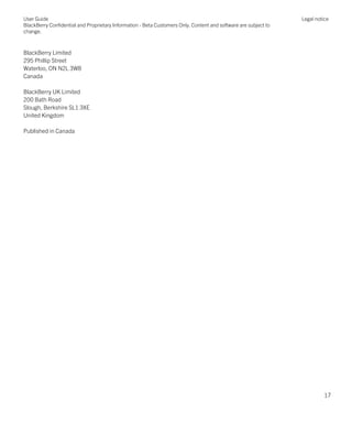 BlackBerry Limited
295 Phillip Street
Waterloo, ON N2L 3W8
Canada
BlackBerry UK Limited
200 Bath Road
Slough, Berkshire SL1 3XE
United Kingdom
Published in Canada
User Guide
BlackBerry Confidential and Proprietary Information - Beta Customers Only. Content and software are subject to
change.
Legal notice
17
 