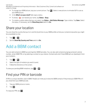 • To change your BBM picture, tap your current picture. Tap . Select a new picture or animated GIF to use as
your BBM picture.
• In the What's on your mind? field, type a status.
• To show a icon beside your name, tap Status > Busy
• To create a custom status that you can select, tap Status > Add Status Message. Type a status. Tap Save. Select
the status. If necessary, set the Show Busy Icon switch to On.
Share your location
You can show the country that you're in and the local time on your BBM profile so that your contacts know when you might
be unavailable to chat.
1. Tap > .
2. Set the Show My Country and Time switch to On.
Add a BBM contact
You can add contacts to BBM by scanning their BBM barcodes. You can also add contacts by typing someone's phone
number, email, BBM PIN, or by selecting a contact on your device. Contacts who don't have BBM yet can download it from
your invitation.
1. Tap > .
2. Select the type of invitation you want to send.
3. Follow the directions on the screen.
To view your pending BBM invitations, tap > .
Find your PIN or barcode
A PIN is a unique identifier used in BBM. People can invite you to become BBM contacts if they know your BBM PIN or if
you show them your BBM barcode.
1. Tap your BBM picture or name.
2. Tap .
To copy your PIN, tap .
User Guide
BlackBerry Confidential and Proprietary Information - Beta Customers Only. Content and software are
subject to change.
Get started using BBM
7
 