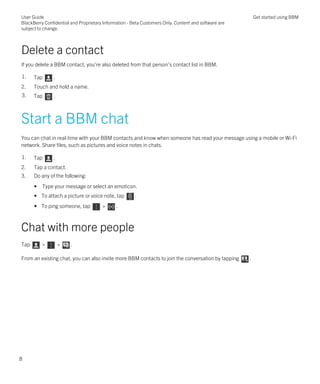 Delete a contact
If you delete a BBM contact, you're also deleted from that person's contact list in BBM.
1. Tap .
2. Touch and hold a name.
3. Tap .
Start a BBM chat
You can chat in real-time with your BBM contacts and know when someone has read your message using a mobile or Wi-Fi
network. Share files, such as pictures and voice notes in chats.
1. Tap .
2. Tap a contact.
3. Do any of the following:
• Type your message or select an emoticon.
• To attach a picture or voice note, tap .
• To ping someone, tap > .
Chat with more people
Tap > > .
From an existing chat, you can also invite more BBM contacts to join the conversation by tapping .
User Guide
BlackBerry Confidential and Proprietary Information - Beta Customers Only. Content and software are
subject to change.
Get started using BBM
8
 
