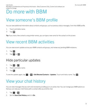 Do more with BBM
View someone's BBM profile
You can view additional information about contacts and groups, such as previous status messages, from their BBM profile.
1. Touch and hold a name.
2. Tap .
Tip: If you have a few contacts using similar names, you can type a new name for the contact on this screen.
View recent BBM activities
You can view recent updates across your BBM contacts and groups, and review any pending BBM invitations.
1. Tap .
2. Tap or .
Hide particular updates
1. Tap > .
2. Touch and hold a name.
3. Tap .
To see the updates again, tap > > Edit Blocked Contacts > Updates. Touch and hold a name. Tap .
View your chat history
You can view messages that you sent and received by scrolling up in an active chat. You can change your BBM options so
that you can view your chat history with a contact after you end the chat.
1. Tap > .
2. Set the Save Chat History switch to On.
User Guide
BlackBerry Confidential and Proprietary Information - Beta Customers Only. Content and software are
subject to change.
Do more with BBM
9
 