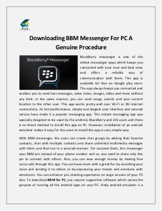 Downloading BBM Messenger For PC A
Genuine Procedure
BlackBerry messenger is one of the
oldest messenger apps which keeps you
connected with your near and dear ones
and offers a reliable way of
communication with them. This app is
available for free on Google play store.
The app always keeps you connected and
enables you to send text messages, voice notes, images, video and more without
any limit. In the same manner, you can send songs, events and your current
location to the other user. This app works pretty well over Wi-Fi or 3G internet
connectivity. Its fast performance, simple and elegant user interface and secured
service have made it a popular messaging app. This instant messaging app was
specially designed to be used by the android, BlackBerry and iOS users and there
is no direct method to install this app on PC. However, installation of an android
emulator makes it easy for the users to install the app in very simple way.
With BBM messenger, the users can create chat groups by adding their favorite
contacts, chat with multiple contacts and share unlimited multimedia messages
with them and that too in a secured manner. For secured chats, this messenger
uses BBM pin instead of your phone number and so, you need to share only this
pin to connect with others. Also, you can save enough money by making free
voice calls through this app. You can have chats with a great fun by recording your
voice and sending it to others or by expressing your moods and emotions with
emoticons. You can enhance you chatting experience on large screens of your PC
also. To download BBM for PC, you require supportive software which serves the
purpose of running all the android apps on your PC. Andy android emulator is a
 