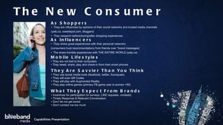 The New Consumer As Shoppers •  They are influenced by opinions of their social networks and trusted media channels  (yelp.ca, sweetspot.com, bloggers) •  They research before/during/after shopping experiences As Influencers •  They share great experiences with their personal networks  (consumers trust recommendations from friends over “brand messages) •  The share horrible experiences with THE ENTIRE WORLD (yelp.ca) Mobile Lifestyles •  They are not tied to their computers •  They tweet, share, play and check-in from their smart phones They Are Savvier Than You Think  •  They use social media tools (facebook, twitter, foursquare,  •  They will scan QR Codes •  They will play with Augmented Reality •  They play online games (primary FB game user is women +50) What They Expect From Brands •  Incentives for participation (in surveys, LIKE requests, contests) •  Timely Response & Relevant Conversation •  Don’t let me get bored •  Don’t contact me too much 