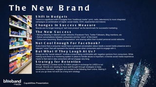 Shift In Budgets There is a significant shift in budgets from “traditional media” (print, radio, televisions) to more integrated campaigns (a combination of digital, social media, OOH, experiential and instore) Changes In Success Measure Brands are no longer looking at “sell more product” as the benchmark for successful marketing.  The New Success •  Strong following in relevant social networks (Facebook Fans, Twitter Followers, Blog mentions, etc •  Active conversations between consumers and the “voice” of the brand •  Consumers becoming “Brand Ambassadors” and sharing within their trusted personal social networks Not Cool Enough For Facebook? Every brand that a consumer would have a personal conversation about needs a social media presence and a relevant “voice” that will represent the brands values when consumers want to engage with it. Strategy for Retention Simply blasting a contest out to 10 million people in exchange for LIKES is not enough. Brands are needing to have well thought through strategies to keep consumers interested, engaged and excited to be following them online. Making it up as you go does not work as a long term strategy But What If They Laugh At Us? Diving into the “social network” involves a brand being comfortable with negative opinions from consumers. While making sure there is a monitoring system in place to handle abuse is important, a brands social media experience needs to feel real or else consumers will not engage very long.  The New Brand 