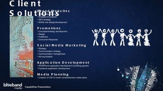 Brand Websites •  Full site development •  Analytics & analysis •  SEO strategy •  Mobile site design/development Promotions •  Concepts/strategy development •  Design •  Fulfillment •  Consumer Response Social Media Marketing •  Strategy •  Communication strategy •  Communication management •  Ad buy/creation Application Development •  iPad/iPhone application development (including games) •  Facebook application development Media Planning •  Creation of 3/6/12 month comprehensive media plans Client Solutions 