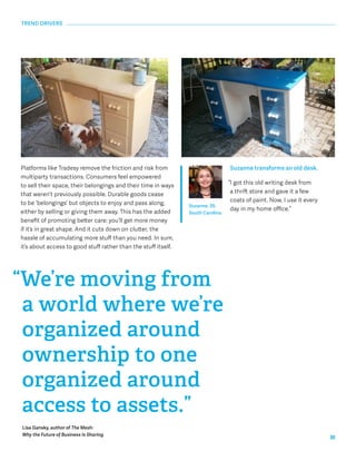 10 
Platforms like Tradesy remove the friction and risk from 
multiparty transactions. Consumers feel empowered 
to sell their space, their belongings and their time in ways 
that weren’t previously possible. Durable goods cease 
to be ‘belongings’ but objects to enjoy and pass along, 
either by selling or giving them away. This has the added 
benefit of promoting better care: you’ll get more money 
if it’s in great shape. And it cuts down on clutter, the 
hassle of accumulating more stuff than you need. In sum, 
it’s about access to good stuff rather than the stuff itself. 
“We’re moving from 
a world where we’re 
organized around 
ownership to one 
organized around 
access to assets.” 
Lisa Gansky, author of The Mesh: 
Why the Future of Business Is Sharing 
Suzanne transforms an old desk. 
“I got this old writing desk from 
a thrift store and gave it a few 
coats of paint. Now, I use it every 
Suzanne, 39, day in my home office.” 
South Carolina 
TREND DRIVERS 
 