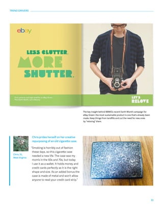 11 
The key insight behind BBMG’s recent Earth Month campaign for 
eBay Green: the most sustainable product is one that’s already been 
made. Keep things from landfills and cut the need for new ones 
by “reloving” them. 
Chris prides herself on her creative 
repurposing of an old cigarette case. 
“Smoking is horribly out of fashion 
these days, so this cigarette case 
needed a new life. The case was my 
mom’s in the 60s and 70s, but today 
I use it as a wallet. It holds money and 
credit cards perfectly as it is the right 
shape and size. As an added bonus the 
case is made of metal and won’t allow 
anyone to read your credit card strip.” 
TREND DRIVERS 
Chris, 35, 
West Virginia 
 