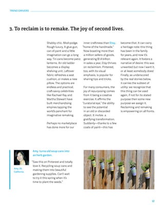12 
TREND DRIVERS 
3. To reclaim is to remake. The joy of second lives. 
Shabby chic. Mod-podge. 
Rough luxury. A glue gun, 
can of paint and a little 
imagination can go a long 
way. Tin cans become patio 
lanterns. An old ladder 
becomes a display 
shelving unit. Leftover 
fabric refreshes a seat 
cushion, or makes a new 
pillow. The options are 
endless and practical, 
craft-savvy celebrities 
like Rachael Ray and 
Martha Stewart have 
built merchandising 
empires tapping the 
world’s penchant for 
imaginative remaking. 
Perhaps no marketplace 
has done more for our 
inner craftiness than Etsy, 
“home of the handmade.” 
Now boasting more than 
a million sellers of goods, 
generating $1.4 billion 
in sales a year, Etsy thrives 
on reclaimism. Pinterest, 
too, with its visual 
emphasis, is popular for 
sharing tips and tricks. 
For many consumers, the 
joy of repurposing comes 
from it being a creative 
exercise. It affirms the 
“curatorial eye,” the ability 
to see the potential 
in an old or discarded 
object. It invites a 
gratifying transformation. 
Suddenly—thanks to a few 
coats of paint—this has 
become that. It can carry 
a heritage note: this thing 
has been in the family 
for years…and now it’s 
relevant again. It fosters a 
narrative of desire: this was 
unwanted but now I want it, 
or at least somebody does! 
Finally, as underscored 
by the real stories below, 
it carries the subtext of 
utility: we recognize that 
this thing can be used 
again, if not for its stated 
purpose then some new 
purpose we assign it. 
Reclaiming and remaking 
is empowering on all fronts. 
Amy turns old soup cans into 
an herb garden. 
“Saw this on Pinterest and totally 
love it. Recycling soup cans and 
making them into beautiful 
gardening supplies. Can’t wait 
to try it this spring when it’s 
time to plant the seeds.” 
Amy, 39, 
California 
 