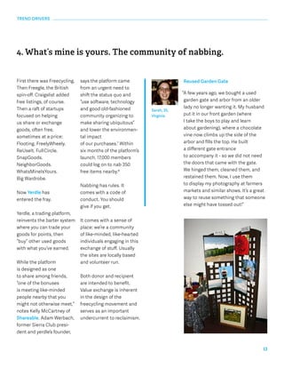13 
4. What’s mine is yours. The community of nabbing. 
Reused Garden Gate 
“A few years ago, we bought a used 
garden gate and arbor from an older 
lady no longer wanting it. My husband 
put it in our front garden (where 
I take the boys to play and learn 
about gardening), where a chocolate 
vine now climbs up the side of the 
arbor and fills the top. He built 
a different gate entrance 
to accompany it - so we did not need 
the doors that came with the gate. 
We hinged them, cleaned them, and 
restained them. Now, I use them 
to display my photography at farmers 
markets and similar shows. It’s a great 
way to reuse something that someone 
else might have tossed out!” 
Sarah, 35, 
Virginia 
TREND DRIVERS 
First there was Freecycling. 
Then Freegle, the British 
spin-off. Craigslist added 
free listings, of course. 
Then a raft of startups 
focused on helping 
us share or exchange 
goods, often free, 
sometimes 
at a price: 
Flooting. FreelyWheely. 
ReUseIt. Full 
Circle. 
SnapGoods. 
NeighborGoods. 
WhatsMineIsYours. 
Big Wardrobe. 
Now Yerdle has 
entered the fray. 
Yerdle, a trading platform, 
reinvents the barter system 
where you can trade your 
goods for points, then 
“buy” other used goods 
with what you’ve earned. 
While the platform 
is designed as one 
to share among friends, 
“one of the bonuses 
is meeting like-minded 
people nearby that you 
might not otherwise meet,” 
notes Kelly McCartney of 
Shareable. Adam Werbach, 
former Sierra Club presi-dent 
and yerdle’s founder, 
says the platform came 
from an urgent need to 
shift the status quo and 
“use software, technology 
and good old-fashioned 
community organizing to 
make sharing ubiquitous” 
and lower the environmen-tal 
impact 
of our purchases.7 Within 
six months of the platform’s 
launch, 17,000 members 
could log on to nab 350 
free items nearby.8 
Nabbing has rules. It 
comes with a code of 
conduct. You should 
give if you get. 
It comes with a sense of 
place: we’re a community 
of like-minded, like-hearted 
individuals engaging in this 
exchange of stuff. Usually 
the sites are locally based 
and volunteer run. 
Both donor and recipient 
are intended to benefit. 
Value exchange is inherent 
in the design of the 
freecycling movement and 
serves as an important 
undercurrent to reclaimism. 
 