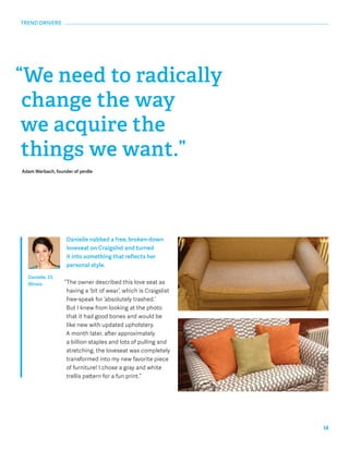 14 
“We need to radically 
change the way 
we acquire the 
things we want.” 
Adam Werbach, founder of yerdle 
Danielle nabbed a free, broken-down 
loveseat on Craigslist and turned 
it into something that reflects her 
personal style. 
“The owner described this love seat as 
having a ‘bit of wear’, which is Craigslist 
free-speak for ‘absolutely trashed.’ 
But I knew from looking at the photo 
that it had good bones and would be 
like new with updated upholstery. 
A month later, after approximately 
a billion staples and lots of pulling and 
stretching, the loveseat was completely 
transformed into my new favorite piece 
of furniture! I chose a gray and white 
trellis pattern for a fun print.” 
TREND DRIVERS 
Danielle, 25, 
Illinois 
 