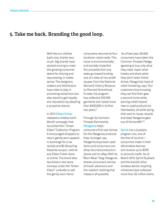 15 
We’d like our clothes 
back now, thanks very 
much. Big brands have 
started moving to meet 
the growing consumer 
desire for sharing and 
repurposing. It makes 
sense. The designers, 
makers and distributors 
have roles to play in 
promoting reclaimism but 
also stand to gain loyalty 
and reputation by adopting 
a proactive stance. 
In 2013 Eileen Fisher 
released a cheeky Earth 
Month campaign that 
launched their “Green 
Eileen” Collection Program. 
It encouraged shoppers to 
return gently worn apparel 
in exchange for a tax 
receipt and $5 Recycling 
Rewards coupon, valid at 
any Eileen Fisher store 
or online. The brand also 
launched a new store 
concept under the “Green 
Eileen” umbrella to sell 
the gently worn items 
consumers returned at four 
locations nation-wide. This 
move is environmentally-and 
socially-impactful: 
the proceeds from any 
sales go toward funding 
one of a slew of non-profit 
causes, from the National 
Women’s History Museum 
to Planned Parenthood. 
To date, the program 
has collected 203,000 
garments and raised more 
than $450,000 in its first 
two years.9 
Through its Common 
Threads Partnership, 
Patagonia helps 
consumers find new homes 
for the Patagonia products 
they no longer use. 
Patagonia buys back used 
items and consumers can 
shop returned products in 
stores and on eBay. With its 
“Worn Wear” blog, Patagonia 
shares consumers’ stories 
of travel, adventure and 
the resilient clothing that 
makes it all possible. 
As of last year, 60,000 
consumers have taken the 
Common Threads Pledge, 
agreeing to buy only what 
they need, repair what 
breaks and share what 
they don’t need. Vickie 
Achee, Patagonia’s head of 
retail marketing, says “Our 
customers love knowing 
they can find their gear 
a second home while 
earning credit toward 
new or used products for 
themselves, all while doing 
their part to reuse, recycle 
and keep Patagonia gear 
out of the landfill.”10 
Sprint has a buyback 
program, too, one of 
the first of its kind— 
consumers trade in their 
old wireless devices 
and receive up to $300 
in account credit. As of 
March 2014, Sprint Buyback 
and the brand’s other 
wireless device recycling 
initiatives have collected 
more than 50 million items. 
TREND DRIVERS 
5. Take me back. Branding the good loop. 
 