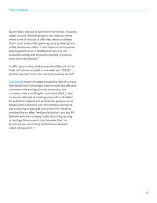 16 
TREND DRIVERS 
Darren Beck, director of Sprint’s environmental initiatives, 
noted that the “buyback program can help customers 
offset some of the cost of their next device and helps 
Sprint avoid substantial operating costs by reusing most 
of the devices we collect. It also helps our communities, 
reducing electronics in landfills and reducing the 
resources, energy and emissions required to produce 
even more new devices.”11 
In 2013, Sprint broke the Guinness World Record for the 
“most cell phones recycled in one week” with 103,582 
phones recycled, more than twice the previous record.12 
Lululemon’s recent missteps showed the folly of trying to 
fight reclaimism. Following a massive recall and offensive 
comments referencing plus-size consumers, the 
company made a puzzling but concerted effort to stop 
consumer attempts at creating a second-hand market 
for Lululemon apparel and accessories, going so far as 
to ban some customers from the brand’s e-commerce 
site and trying to dissuade consumers from reselling 
merchandise on eBay. Predictable backlash and bad PR 
followed with the company finally, reluctantly, issuing 
an apology. Many experts note, however, that the 
brand’s ethos—promoting mindfulness—has been 
called into question.13 
 