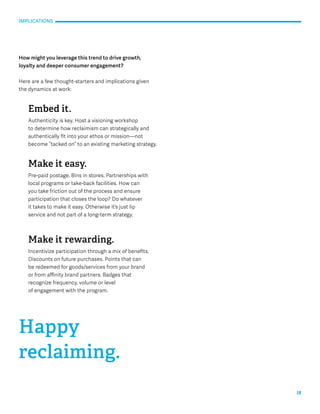 18 
IMPLICATIONS 
How might you leverage this trend to drive growth, 
loyalty and deeper consumer engagement? 
Here are a few thought-starters and implications given 
the dynamics at work: 
Embed it. 
Authenticity is key. Host a visioning workshop 
to determine how reclaimism can strategically and 
authentically fit into your ethos or mission—not 
become “tacked on” to an existing marketing strategy. 
Make it easy. 
Pre-paid postage. Bins in stores. Partnerships with 
local programs or take-back facilities. How can 
you take friction out of the process and ensure 
participation that closes the loop? Do whatever 
it takes to make it easy. Otherwise it’s just lip 
service and not part of a long-term strategy. 
Make it rewarding. 
Incentivize participation through a mix of benefits. 
Discounts on future purchases. Points that can 
be redeemed for goods/services from your brand 
or from affinity brand partners. Badges that 
recognize frequency, volume or level 
of engagement with the program. 
Happy 
reclaiming. 
 