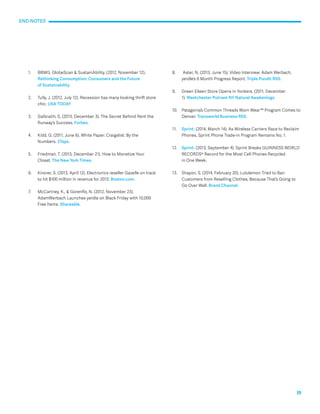 19 
1. BBMG, GlobeScan & SustainAbility. (2012, November 12). 
Rethinking Consumption: Consumers and the Future 
of Sustainability. 
2. Tully, J. (2012, July 12). Recession has many looking thrift store 
chic. USA TODAY 
3. Galbraith, S. (2013, December 3). The Secret Behind Rent the 
Runway’s Success. Forbes. 
4. Kidd, G. (2011, June 6). White Paper: Craigslist: By the 
Numbers. 3Taps. 
5. Friedman, T. (2013, December 21). How to Monetize Your 
Closet. The New York Times. 
6. Kirsner, S. (2013, April 12). Electronics reseller Gazelle on track 
to hit $100 million in revenue for 2013. Boston.com. 
7. McCartney, K., & Gorenflo, N. (2012, November 23). 
AdamWerbach Launches yerdle on Black Friday with 10,000 
Free Items. Shareable. 
8. Aster, N. (2013, June 15). Video Interview: Adam Werbach, 
yerdle’s 6 Month Progress Report. Triple Pundit RSS. 
9. Green Eileen Store Opens in Yonkers. (2011, December 
1). Westchester Putnam NY Natural Awakenings. 
10. Patagonia’s Common Threads Worn Wear™ Program Comes to 
Denver. Transworld Business RSS. 
11. Sprint. (2014, March 14). As Wireless Carriers Race to Reclaim 
Phones, Sprint Phone Trade-in Program Remains No. 1. 
12. Sprint. (2013, September 4). Sprint Breaks GUINNESS WORLD 
RECORDS® Record for the Most Cell Phones Recycled 
in One Week. 
13. Shayon, S. (2014, February 20). Lululemon Tried to Ban 
Customers from Reselling Clothes, Because That’s Going to 
Go Over Well. Brand Channel. 
END NOTES 
 