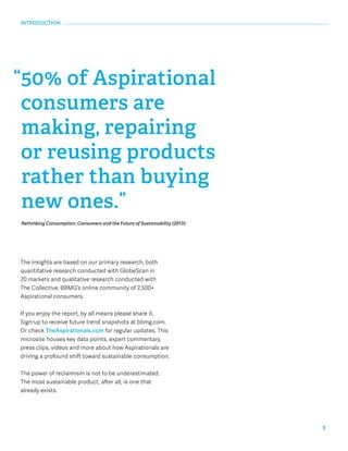 5 
INTRODUCTION 
“50% of Aspirational 
consumers are 
making, repairing 
or reusing products 
rather than buying 
new ones.” 
Rethinking Consumption: Consumers and the Future of Sustainability (2013)1 
The insights are based on our primary research, both 
quantitative research conducted with GlobeScan in 
20 markets and qualitative research conducted with 
The Collective, BBMG’s online community of 2,500+ 
Aspirational consumers. 
If you enjoy the report, by all means please share it. 
Sign-up to receive future trend snapshots at bbmg.com. 
Or check TheAspirationals.com for regular updates. This 
microsite houses key data points, expert commentary, 
press clips, videos and more about how Aspirationals are 
driving a profound shift toward sustainable consumption. 
The power of reclaimism is not to be underestimated. 
The most sustainable product, after all, is one that 
already exists. 
 