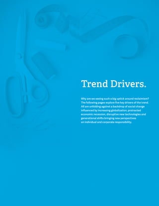 Trend Drivers. 
Why are we seeing such a big uptick around reclaimism? 
The following pages explore five key drivers of the trend. 
All are unfolding against a backdrop of social change 
influenced by increasing globalization, protracted 
economic recession, disruptive new technologies and 
generational shifts bringing new perspectives 
on individual and corporate responsibility. 
 