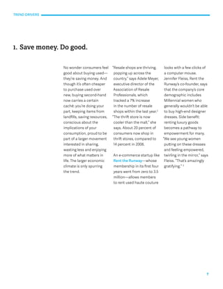 7 
No wonder consumers feel 
good about buying used— 
they’re saving money. And 
though it’s often cheaper 
to purchase used over 
new, buying second-hand 
now carries a certain 
caché: you’re doing your 
part, keeping items from 
landfills, saving resources, 
conscious about the 
implications of your 
consumption, proud to be 
part of a larger movement 
interested in sharing, 
wasting less and enjoying 
more of what matters in 
life. The larger economic 
climate is only spurring 
the trend. 
“Resale shops are thriving, 
popping up across the 
country,” says Adele Meyer, 
executive director of the 
Association of Resale 
Professionals, which 
tracked a 7% increase 
in the number of resale 
shops within the last year.2 
“The thrift store is now 
cooler than the mall,” she 
says. About 20 percent of 
consumers now shop in 
thrift stores, compared to 
14 percent in 2008. 
An e-commerce startup like 
Rent the Runway—whose 
membership in its first four 
years went from zero to 3.5 
million—allows members 
to rent used haute couture 
1. Save money. Do good. 
looks with a few clicks of 
a computer mouse. 
Jennifer Fleiss, Rent the 
Runway’s co-founder, says 
that the company’s core 
demographic includes 
Millennial women who 
generally wouldn’t be able 
to buy high-end designer 
dresses. Side benefit: 
renting luxury goods 
becomes a pathway to 
empowerment for many. 
“We see young women 
putting on these dresses 
and feeling empowered, 
twirling in the mirror,” says 
Fleiss. “That’s amazingly 
gratifying.” 3 
TREND DRIVERS 
 