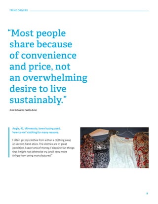 8 
TREND DRIVERS 
“Most people 
share because 
of convenience 
and price, not 
an overwhelming 
desire to live 
sustainably.” 
Ariel Schwartz, FastCo.Exist 
Angie, 42, Minnesota, loves buying used, 
“new-to-me” clothing for many reasons. 
“I often get my clothes from either a clothing swap 
or second-hand store. The clothes are in great 
condition. I save tons of money. I discover fun things 
that I might not otherwise try, and I keep more 
things from being manufactured.” 
 