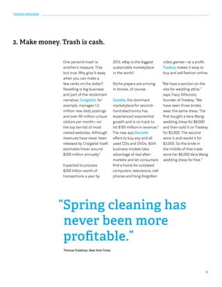9 
One person’s trash is 
another’s treasure. Trite 
but true. Why give it away 
when you can make a 
few cents on the dollar? 
Reselling is big business 
and part of the reclaimism 
narrative. Craigslist, for 
example, manages 1.5 
million new daily postings 
and over 40 million unique 
visitors per month—on 
the top ten list of most 
visited websites. Although 
revenues have never been 
released by Craigslist itself, 
estimates hover around 
$300 million annually.4 
Expected to process 
$300 billion worth of 
transactions a year by 
2015, eBay is the biggest 
sustainable marketplace 
in the world.5 
Niche players are arriving 
in droves, of course. 
Gazelle, the dominant 
marketplace for second-hand 
electronics has 
experienced exponential 
growth and is on track to 
hit $100 million in revenue.6 
The new app Decluttr 
offers to buy any and all 
used CDs and DVDs. Both 
business models take 
advantage of real after-markets 
and let consumers 
find a home for outdated 
computers, televisions, cell 
phones and long-forgotten 
2. Make money. Trash is cash. 
video games—at a profit. 
Tradesy makes it easy to 
buy and sell fashion online. 
“We have a section on the 
site for wedding attire,” 
says Tracy DiNunzio, 
founder of Tradesy. “We 
have seen three brides 
wear the same dress. The 
first bought a Vera Wang 
wedding dress for $8,000 
and then sold it on Tradesy 
for $3,000. The second 
wore it and resold it for 
$3,000. So the bride in 
the middle of that trade 
wore her $8,000 Vera Wang 
wedding dress for free.” 
“Spring cleaning has 
never been more 
profitable.” 
Thomas Freidman, New York Times 
TREND DRIVERS 
 