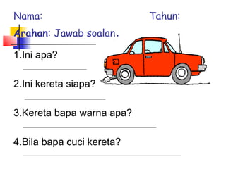 1.Ini apa?
2.Ini kereta siapa?
3.Kereta bapa warna apa?
4.Bila bapa cuci kereta?
Nama: Tahun:
Arahan: Jawab soalan.
 