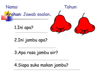 1.Ini apa?
2.Ini jambu apa?
3.Apa rasa jambu air?
4.Siapa suka makan jambu?
Nama: Tahun:
Arahan: Jawab soalan.
 
