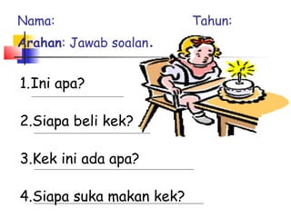 1.Ini apa?
2.Siapa beli kek?
3.Kek ini ada apa?
4.Siapa suka makan kek?
Nama: Tahun:
Arahan: Jawab soalan.
 