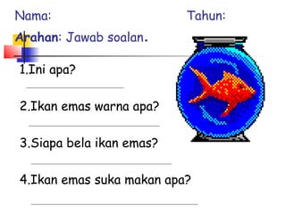 1.Ini apa?
2.Ikan emas warna apa?
3.Siapa bela ikan emas?
4.Ikan emas suka makan apa?
Nama: Tahun:
Arahan: Jawab soalan.
 