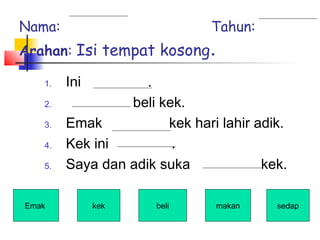 Nama: Tahun:
Arahan: Isi tempat kosong.
1. Ini .
2. beli kek.
3. Emak kek hari lahir adik.
4. Kek ini .
5. Saya dan adik suka kek.
Emak kek beli sedapmakan
 