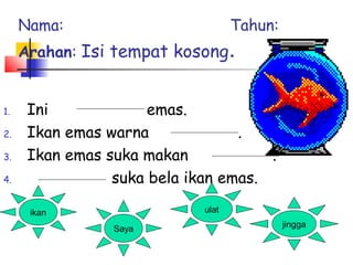 1. Ini emas.
2. Ikan emas warna .
3. Ikan emas suka makan .
4. suka bela ikan emas.
ikan ulat
Saya
jingga
Nama: Tahun:
Arahan: Isi tempat kosong.
 