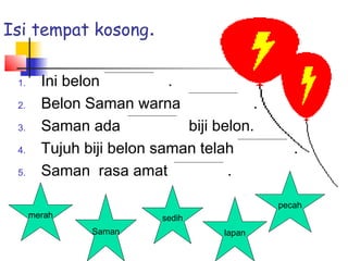 1. Ini belon .
2. Belon Saman warna .
3. Saman ada biji belon.
4. Tujuh biji belon saman telah .
5. Saman rasa amat .
merah
Saman
sedih
lapan
pecah
Isi tempat kosong.
 