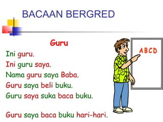 BACAAN BERGRED
Guru
Ini guru.
Ini guru saya.
Nama guru saya Baba.
Guru saya beli buku.
Guru saya suka baca buku.
Guru saya baca buku hari-hari.
 