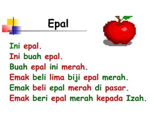 Epal
Ini epal.
Ini buah epal.
Buah epal ini merah.
Emak beli lima biji epal merah.
Emak beli epal merah di pasar.
Emak beri epal merah kepada Izah.
 