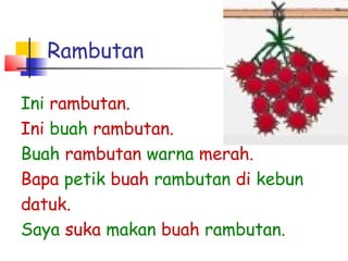 Rambutan
Ini rambutan.
Ini buah rambutan.
Buah rambutan warna merah.
Bapa petik buah rambutan di kebun
datuk.
Saya suka makan buah rambutan.
 