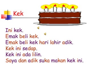 Kek
Ini kek.
Emak beli kek.
Emak beli kek hari lahir adik.
Kek ini sedap.
Kek ini ada lilin.
Saya dan adik suka makan kek ini.
 