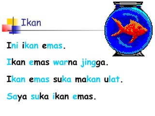 Ikan
Ini ikan emas.
Ikan emas warna jingga.
Ikan emas suka makan ulat.
Saya suka ikan emas.
 