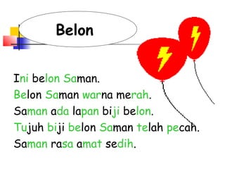 Ini belon Saman.
Belon Saman warna merah.
Saman ada lapan biji belon.
Tujuh biji belon Saman telah pecah.
Saman rasa amat sedih.
Belon
 