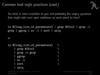 Common bad style practices (cont.)
So what is more readable to you and probably the angry sysadmin
that might take over your codebase at some point in time?
ls ${long_list_of_parameters} | grep ${foo} | grep -v
grep | pgrep | wc -l | sort | uniq
or
ls ${long_list_of_parameters} 
| grep ${foo} 
| grep -v grep 
| pgrep 
| wc -l 
| sort 
| uniq
DevOps/Security Meetup Vienna - 17/12/2014 Beautiful Bash: A community driven eﬀort
Aaron Zauner 8/30
 