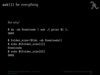 awk(1) for everything
But why?
$ du -sh Downloads | awk ‚{ print $1 }‚
366G
$ folder_size=($(du -sh Downloads))
$ echo ${folder_size[1]}
Downloads
$ echo ${folder_size[0]}
366G
DevOps/Security Meetup Vienna - 17/12/2014 Beautiful Bash: A community driven eﬀort
Aaron Zauner 9/30
 