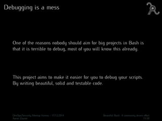 Debugging is a mess
One of the reasons nobody should aim for big projects in Bash is
that it is terrible to debug, most of you will know this already.
This project aims to make it easier for you to debug your scripts.
By writing beautiful, solid and testable code.
DevOps/Security Meetup Vienna - 17/12/2014 Beautiful Bash: A community driven eﬀort
Aaron Zauner 11/30
 