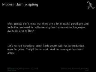 Modern Bash scripting
Most people don’t know that there are a lot of useful paradigms and
tools that are used for software engineering in serious languages
available also to Bash.
Let’s not kid ourselves: some Bash scripts will run in production,
even for years. They’d better work. And not take your business
oﬄine.
DevOps/Security Meetup Vienna - 17/12/2014 Beautiful Bash: A community driven eﬀort
Aaron Zauner 12/30
 