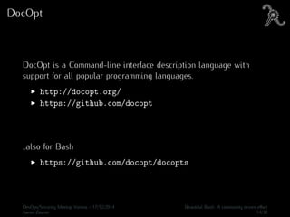 DocOpt
DocOpt is a Command-line interface description language with
support for all popular programming languages.
http://docopt.org/
https://github.com/docopt
..also for Bash
https://github.com/docopt/docopts
DevOps/Security Meetup Vienna - 17/12/2014 Beautiful Bash: A community driven eﬀort
Aaron Zauner 14/30
 