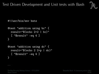 Test Driven Development and Unit tests with Bash
#!/usr/bin/env bats
@test "addition using bc" {
result="$(echo 2+2 | bc)"
[ "$result" -eq 4 ]
}
@test "addition using dc" {
result="$(echo 2 2+p | dc)"
[ "$result" -eq 4 ]
}
. . .
DevOps/Security Meetup Vienna - 17/12/2014 Beautiful Bash: A community driven eﬀort
Aaron Zauner 15/30
 