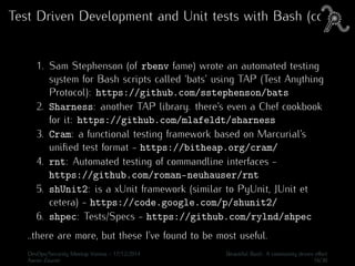 Test Driven Development and Unit tests with Bash (cont.)
1. Sam Stephenson (of rbenv fame) wrote an automated testing
system for Bash scripts called ‘bats’ using TAP (Test Anything
Protocol): https://github.com/sstephenson/bats
2. Sharness: another TAP library. there’s even a Chef cookbook
for it: https://github.com/mlafeldt/sharness
3. Cram: a functional testing framework based on Marcurial’s
uniﬁed test format - https://bitheap.org/cram/
4. rnt: Automated testing of commandline interfaces -
https://github.com/roman-neuhauser/rnt
5. shUnit2: is a xUnit framework (similar to PyUnit, JUnit et
cetera) - https://code.google.com/p/shunit2/
6. shpec: Tests/Specs - https://github.com/rylnd/shpec
..there are more, but these I’ve found to be most useful.
DevOps/Security Meetup Vienna - 17/12/2014 Beautiful Bash: A community driven eﬀort
Aaron Zauner 16/30
 