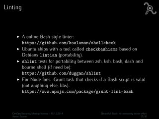 Linting
A online Bash style linter:
https://github.com/koalaman/shellcheck
Ubuntu ships with a tool called checkbashisms based on
Debians lintian (portability).
shlint tests for portability between zsh, ksh, bash, dash and
bourne shell (if need be):
https://github.com/duggan/shlint
For Node fans: Grunt task that checks if a Bash script is valid
(not anything else, btw):
https://www.npmjs.com/package/grunt-lint-bash
DevOps/Security Meetup Vienna - 17/12/2014 Beautiful Bash: A community driven eﬀort
Aaron Zauner 17/30
 