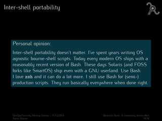 Inter-shell portability
Personal opinion:
Inter-shell portability doesn’t matter. I’ve spent years writing OS
agnostic bourne-shell scripts. Today every modern OS ships with a
reasonably recent version of Bash. These days Solaris (and FOSS
forks like SmartOS) ship even with a GNU userland. Use Bash.
I love zsh and it can do a lot more. I still use Bash for (semi-)
production scripts. They run basically everywhere when done right.
DevOps/Security Meetup Vienna - 17/12/2014 Beautiful Bash: A community driven eﬀort
Aaron Zauner 18/30
 