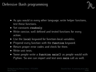 Defensive Bash programming
As you would in every other language, write helper functions,
test these functions.
Set constants readonly.
Write concise, well deﬁned and tested functions for every
action.
Use the local keyword for function-local variables.
Prepend every function with the function keyword.
Return proper error codes and check for them.
Write unit tests.
Some people write a function main() as people would with
Python. So one can import and test ones main call as well.
DevOps/Security Meetup Vienna - 17/12/2014 Beautiful Bash: A community driven eﬀort
Aaron Zauner 19/30
 