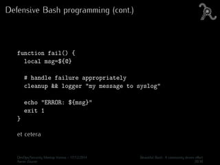 Defensive Bash programming (cont.)
function fail() {
local msg=${@}
# handle failure appropriately
cleanup && logger "my message to syslog"
echo "ERROR: ${msg}"
exit 1
}
et cetera
DevOps/Security Meetup Vienna - 17/12/2014 Beautiful Bash: A community driven eﬀort
Aaron Zauner 20/30
 